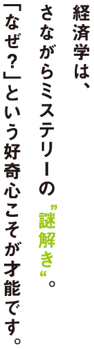 経済学は、さながらミステリーの“謎解き”。「なぜ？」という好奇心こそが才能です。